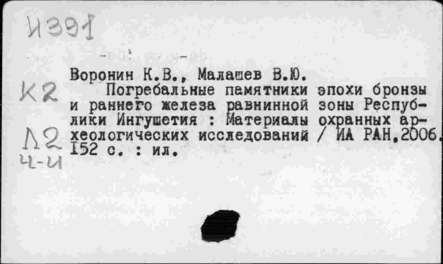 ﻿Воронин К.S., Малашев 8.Ю.
Погребальные памятники и раннего железа равнинной лики Ингушетия : Материалы хеологических исследований 152 с. : ил.
эпохи бронзы зоны Респуб-охранных ар-/ ЙА РАН.2006